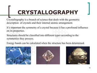 15 
CRYSTALLOGRAPHY 
Crystallography is a branch of science that deals with the geometric 
description of crystals and their internal atomic arrangement. 
It’s important the symmetry of a crystal because it has a profound influence 
on its properties. 
Structures should be classified into different types according to the 
symmetries they possess. 
Energy bands can be calculated when the structure has been determined. 
 