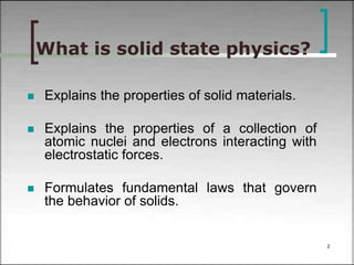 What is solid state physics? 
 Explains the properties of solid materials. 
 Explains the properties of a collection of 
atomic nuclei and electrons interacting with 
electrostatic forces. 
 Formulates fundamental laws that govern 
the behavior of solids. 
2 
 