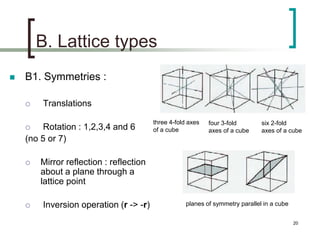 B. Lattice types 
 B1. Symmetries : 
 Translations 
 Rotation : 1,2,3,4 and 6 
(no 5 or 7) 
 Mirror reflection : reflection 
about a plane through a 
lattice point 
 Inversion operation (r -> -r) 
three 4-fold axes 
of a cube 
four 3-fold 
axes of a cube 
six 2-fold 
axes of a cube 
planes of symmetry parallel in a cube 
20 
 