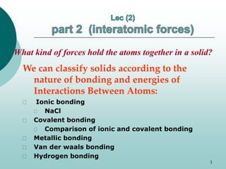 What kind of forces hold the atoms together in a solid? 
We can classify solids according to the 
nature of bonding and energies of 
Interactions Between Atoms: 
 Ionic bonding 
 NaCl 
 Covalent bonding 
 Comparison of ionic and covalent bonding 
 Metallic bonding 
 Van der waals bonding 
 Hydrogen bonding 
1 
 