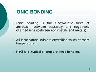 IONIC BONDING 
 Ionic bonding is the electrostatic force of 
attraction between positively and negatively 
charged ions (between non-metals and metals). 
 All ionic compounds are crystalline solids at room 
temperature. 
 NaCl is a typical example of ionic bonding. 
6 
 