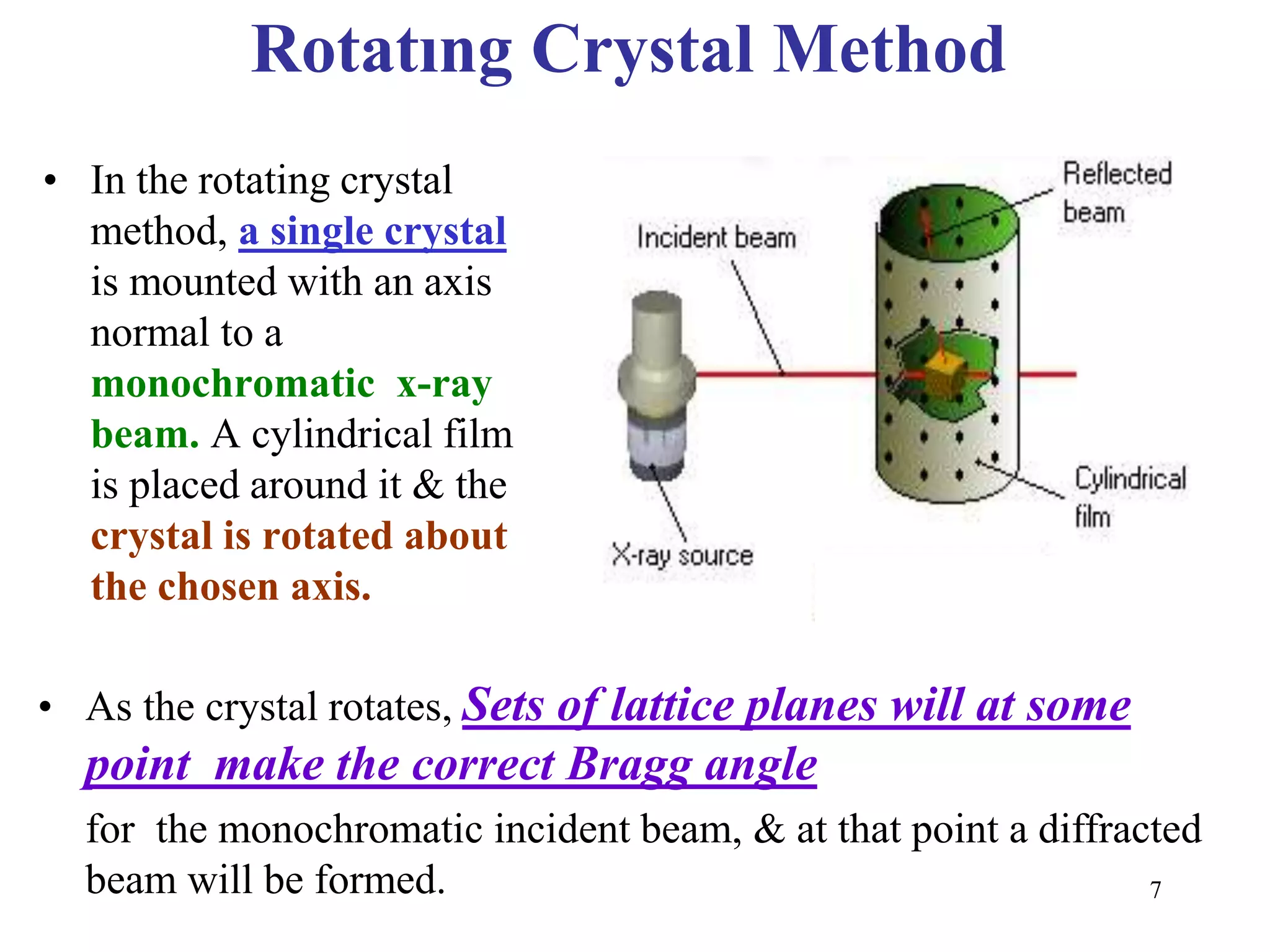 Rotatıng Crystal Method 
• In the rotating crystal 
method, a single crystal 
is mounted with an axis 
normal to a 
monochromatic x-ray 
beam. A cylindrical film 
is placed around it & the 
crystal is rotated about 
the chosen axis. 
• As the crystal rotates, Sets of lattice planes will at some 
point make the correct Bragg angle 
for the monochromatic incident beam, & at that point a diffracted 
beam will be formed. 
7 
 