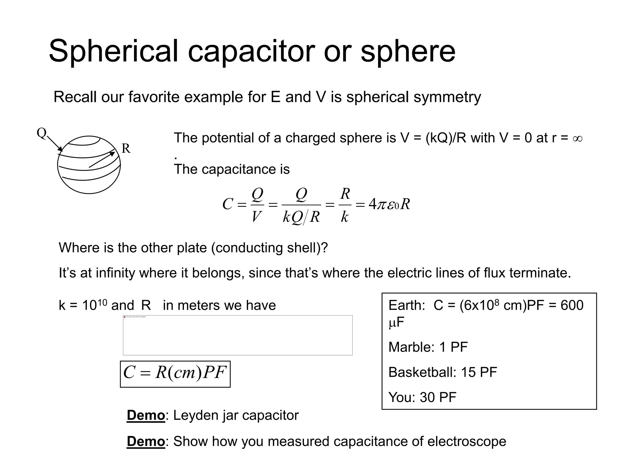 Spherical capacitor or sphere
Recall our favorite example for E and V is spherical symmetry
Q
R
The potential of a charged sphere is V = (kQ)/R with V = 0 at r = 
.
The capacitance is
R
k
R
R
kQ
Q
V
Q
C 0
4




Where is the other plate (conducting shell)?
It’s at infinity where it belongs, since that’s where the electric lines of flux terminate.
k = 1010 and R in meters we have
PF
cm
R
C )
(

Earth: C = (6x108 cm)PF = 600
F
Marble: 1 PF
Basketball: 15 PF
You: 30 PF
Demo: Leyden jar capacitor
Demo: Show how you measured capacitance of electroscope
 