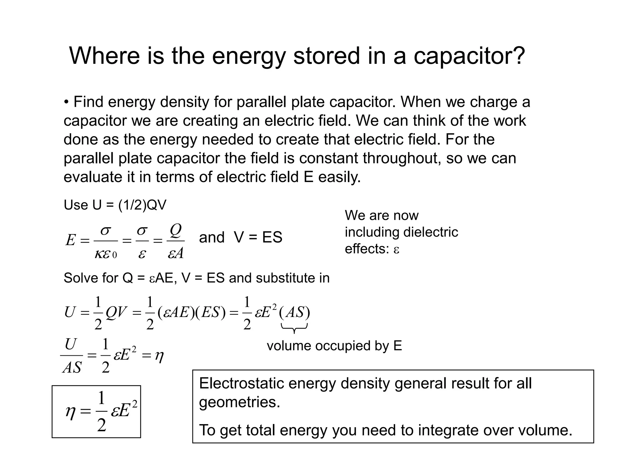 Where is the energy stored in a capacitor?
• Find energy density for parallel plate capacitor. When we charge a
capacitor we are creating an electric field. We can think of the work
done as the energy needed to create that electric field. For the
parallel plate capacitor the field is constant throughout, so we can
evaluate it in terms of electric field E easily.
Use U = (1/2)QV
A
Q
E








0
and V = ES
We are now
including dielectric
effects: 
Solve for Q = AE, V = ES and substitute in
)
(
2
1
)
)(
(
2
1
2
1 2
AS
E
ES
AE
QV
U 
 


volume occupied by E

 
 2
2
1
E
AS
U
2
2
1
E

 
Electrostatic energy density general result for all
geometries.
To get total energy you need to integrate over volume.
 