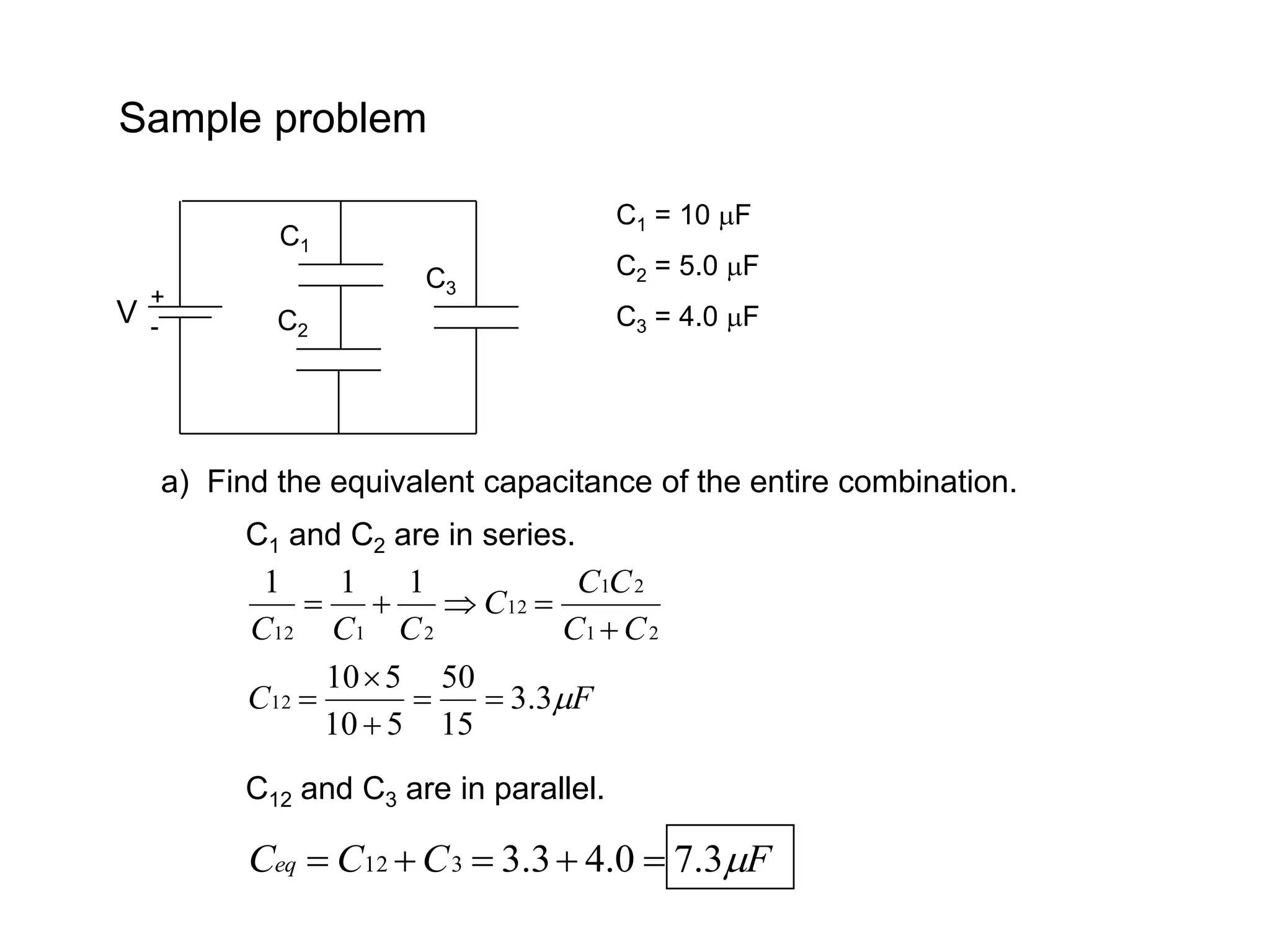 Sample problem
V
C1
C2
+
-
C3
C1 = 10 F
C2 = 5.0 F
C3 = 4.0 F
a) Find the equivalent capacitance of the entire combination.
C1 and C2 are in series.
2
1
2
1
12
2
1
12
1
1
1
C
C
C
C
C
C
C
C 




F
C 
3
.
3
15
50
5
10
5
10
12 




C12 and C3 are in parallel.
F
C
C
Ceq 
3
.
7
0
.
4
3
.
3
3
12 




 