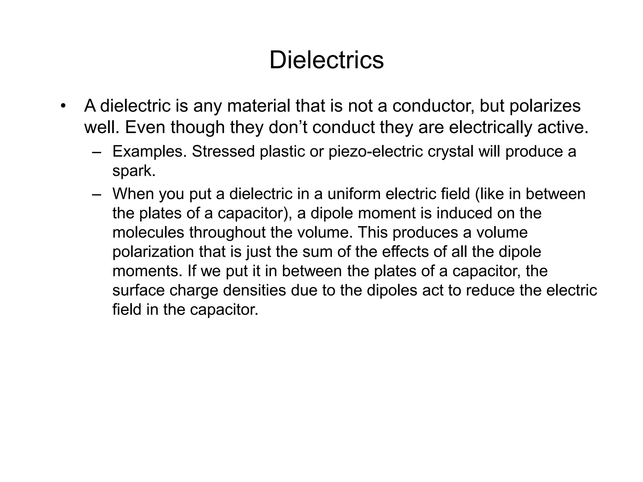 Dielectrics
• A dielectric is any material that is not a conductor, but polarizes
well. Even though they don’t conduct they are electrically active.
– Examples. Stressed plastic or piezo-electric crystal will produce a
spark.
– When you put a dielectric in a uniform electric field (like in between
the plates of a capacitor), a dipole moment is induced on the
molecules throughout the volume. This produces a volume
polarization that is just the sum of the effects of all the dipole
moments. If we put it in between the plates of a capacitor, the
surface charge densities due to the dipoles act to reduce the electric
field in the capacitor.
 