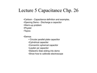 Lecture 5 Capacitance Chp. 26
•Cartoon - Capacitance definition and examples.
•Opening Demo - Discharge a capacitor
•Warm-up problem
•Physlet
•Topics
•Demos
• Circular parallel plate capacitior
•Cylindrical capacitor
•Concentric spherical capacitor
•Leyden jar capacitor
•Dielectric Slab sliding into demo
•Show how to calibrate electroscope
 