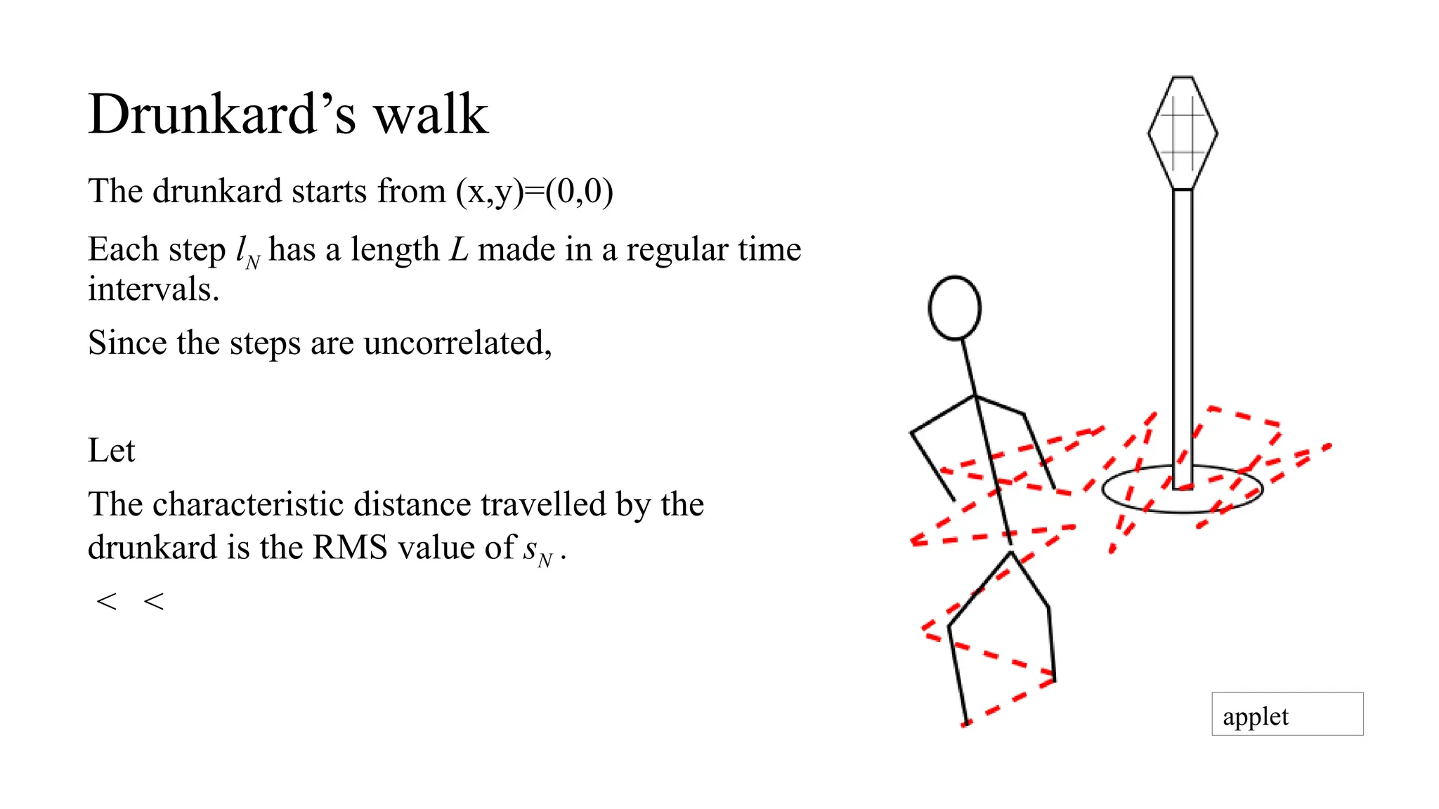 Drunkard’s walk
The drunkard starts from (x,y)=(0,0)
Each step lN has a length L made in a regular time
intervals.
Since the steps are uncorrelated,
Let
The characteristic distance travelled by the
drunkard is the RMS value of sN .
< <
applet
 
