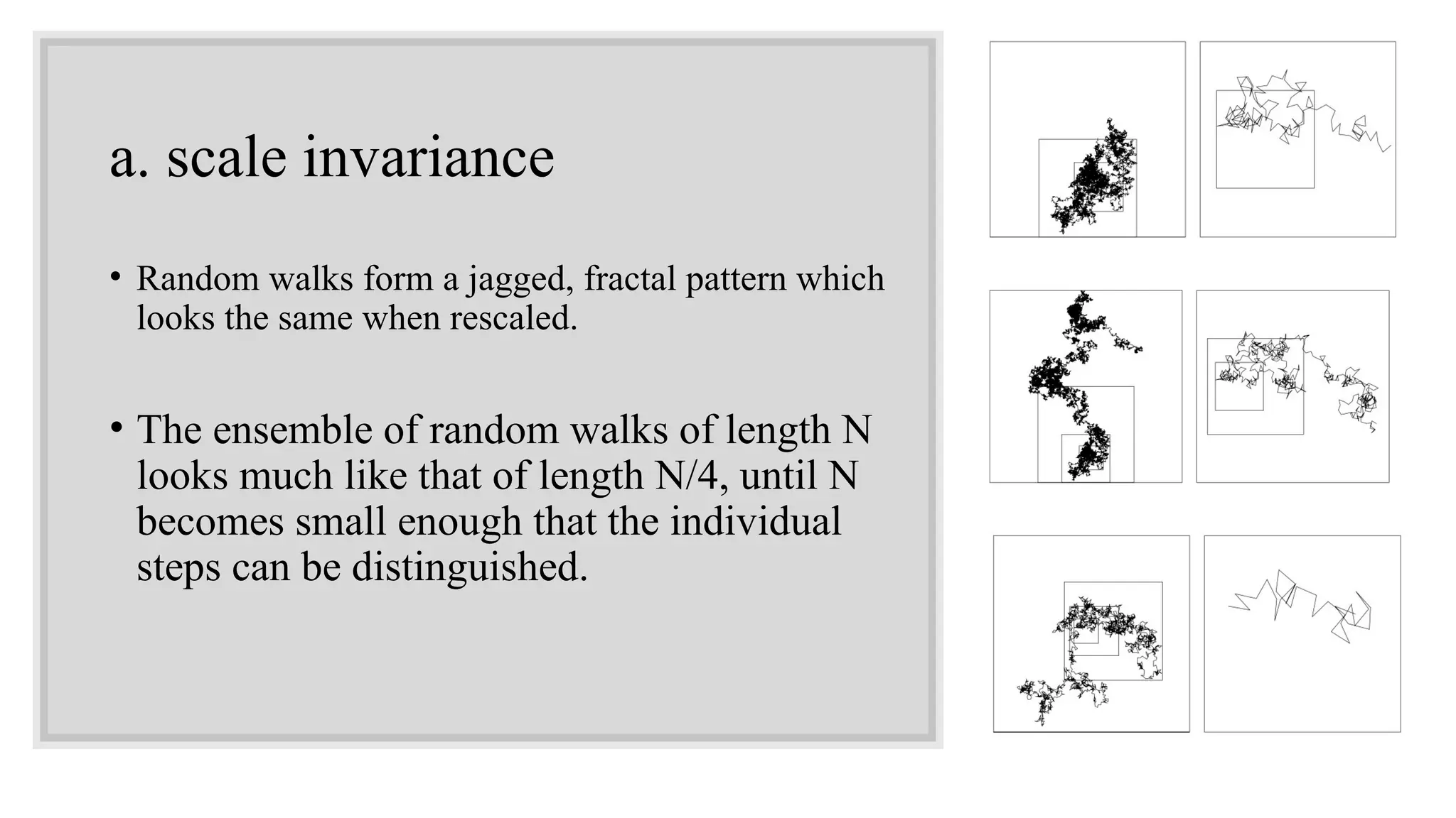 a. scale invariance
• Random walks form a jagged, fractal pattern which
looks the same when rescaled.
• The ensemble of random walks of length N
looks much like that of length N/4, until N
becomes small enough that the individual
steps can be distinguished.
 