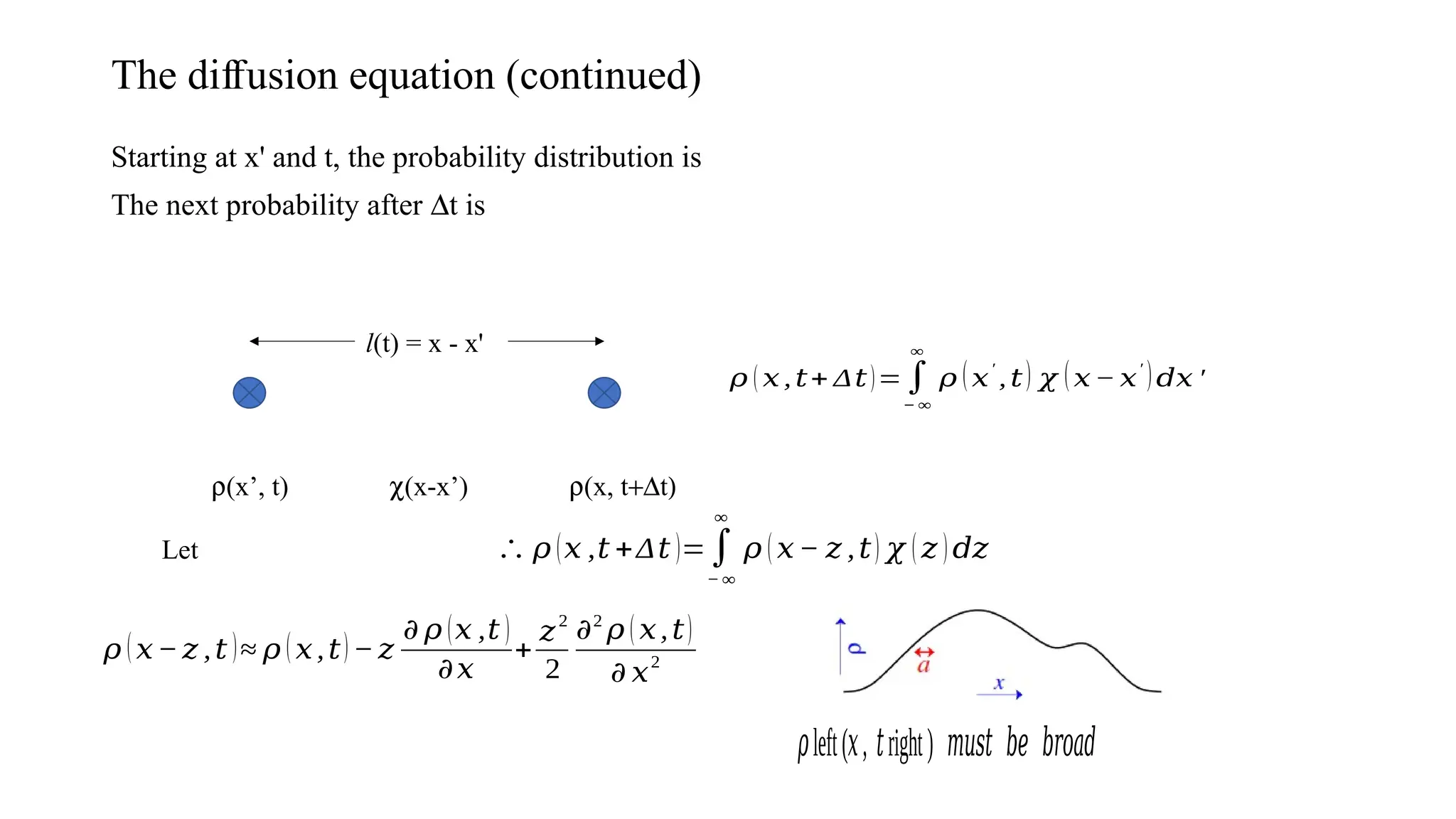The di usion equation (continued)
ﬀ
Starting at x' and t, the probability distribution is
The next probability after Dt is
r(x’, t) r(x, t+Dt)
l(t) = x - x'
c(x-x’)
𝜌 ( 𝑥 , 𝑡+ Δ𝑡)=∫
− ∞
∞
𝜌 (𝑥
′
, 𝑡) 𝜒 (𝑥 − 𝑥
′
)𝑑𝑥 ′
Let ∴ 𝜌 (𝑥 ,𝑡 +Δ𝑡 )=∫
− ∞
∞
𝜌 (𝑥− 𝑧 ,𝑡) 𝜒 ( 𝑧 )𝑑𝑧
𝜌 (𝑥−𝑧 ,𝑡 )≈ 𝜌 ( 𝑥,𝑡) − 𝑧
𝜕 𝜌 (𝑥 ,𝑡 )
𝜕𝑥
+
𝑧2
2
𝜕2
𝜌 ( 𝑥,𝑡)
𝜕 𝑥2
left( , right)
𝜌 𝑥 𝑡 𝑚𝑢𝑠𝑡 𝑏𝑒 𝑏𝑟𝑜𝑎𝑑
 