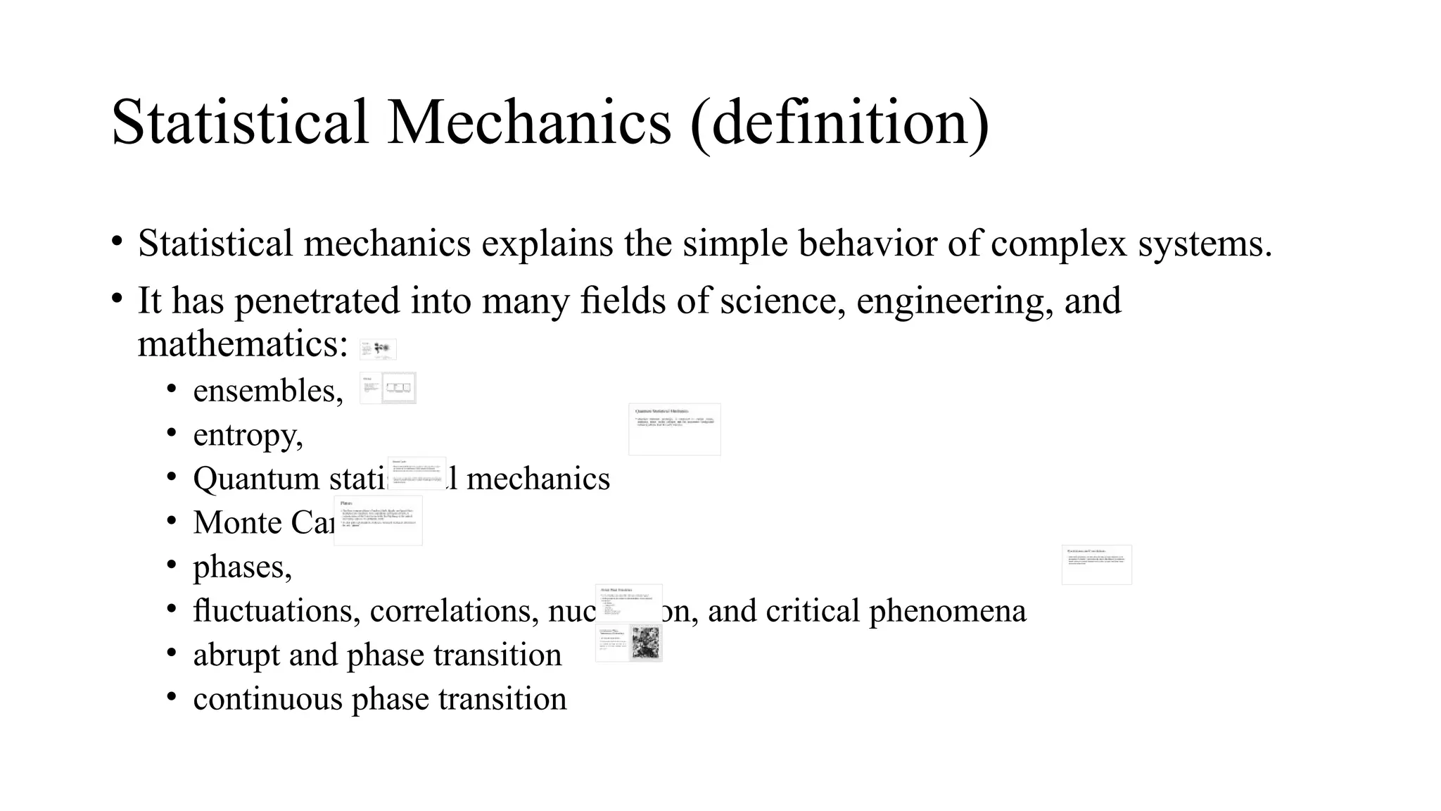 Statistical Mechanics (definition)
• Statistical mechanics explains the simple behavior of complex systems.
• It has penetrated into many ﬁelds of science, engineering, and
mathematics:
• ensembles,
• entropy,
• Quantum statistical mechanics
• Monte Carlo,
• phases,
• ﬂuctuations, correlations, nucleation, and critical phenomena
• abrupt and phase transition
• continuous phase transition
 