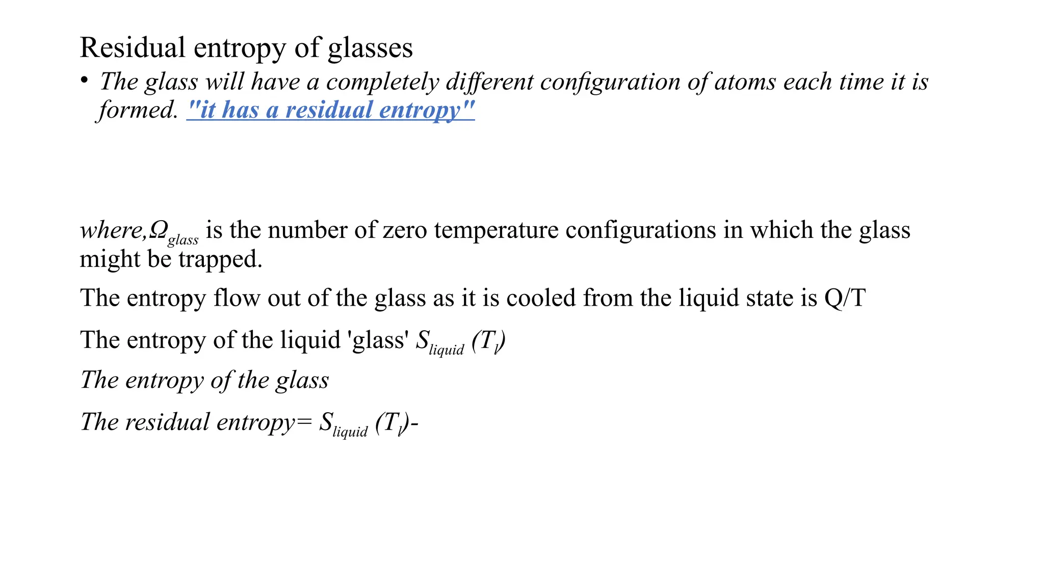 Residual entropy of glasses
• The glass will have a completely di erent conﬁguration of atoms each time it is
ﬀ
formed. "it has a residual entropy"
where,Ωglass is the number of zero temperature configurations in which the glass
might be trapped.
The entropy flow out of the glass as it is cooled from the liquid state is Q/T
The entropy of the liquid 'glass' Sliquid (Tl)
The entropy of the glass
The residual entropy= Sliquid (Tl)-
 
