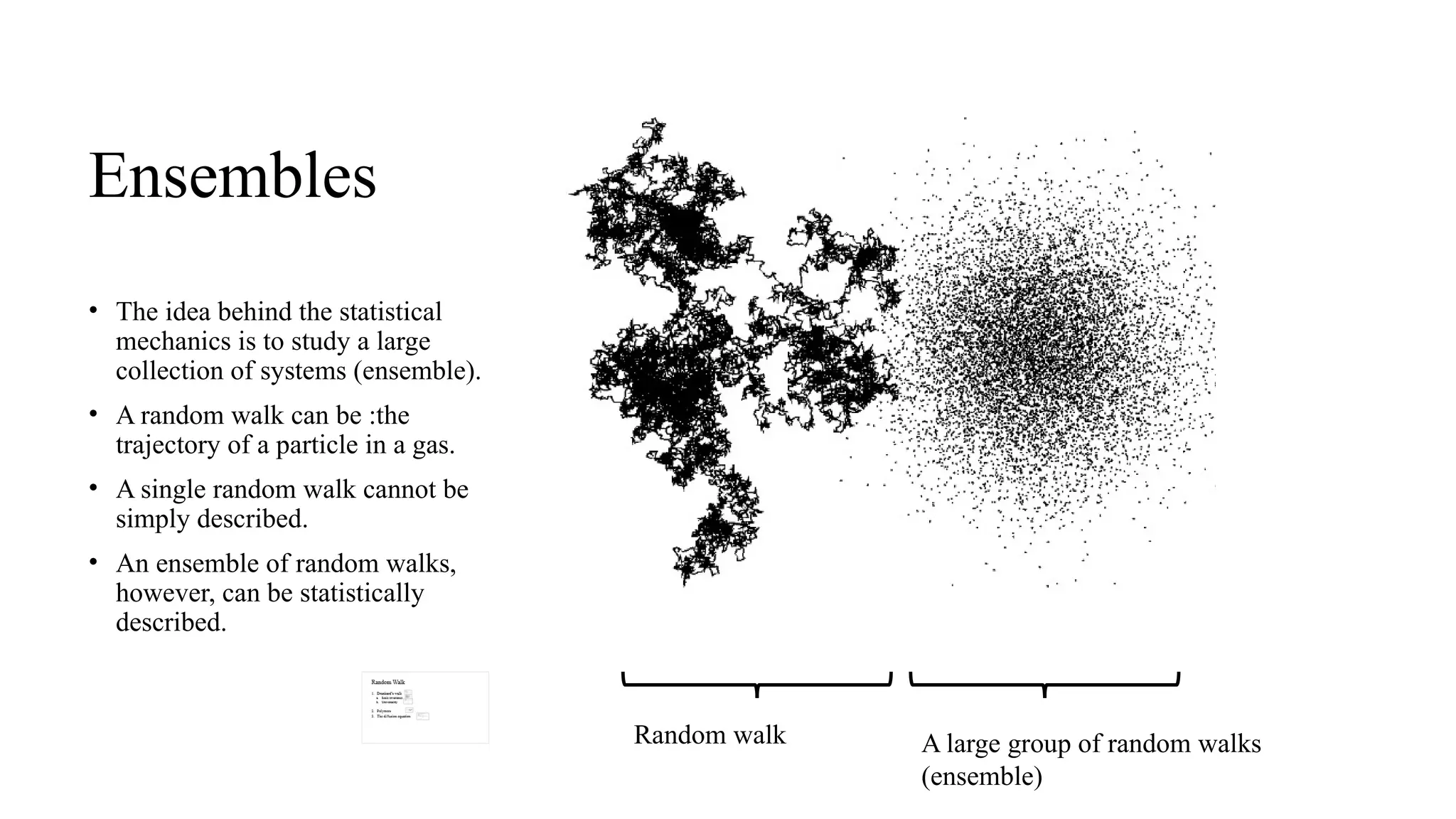 Ensembles
• The idea behind the statistical
mechanics is to study a large
collection of systems (ensemble).
• A random walk can be :the
trajectory of a particle in a gas.
• A single random walk cannot be
simply described.
• An ensemble of random walks,
however, can be statistically
described.
Random walk A large group of random walks
(ensemble)
 