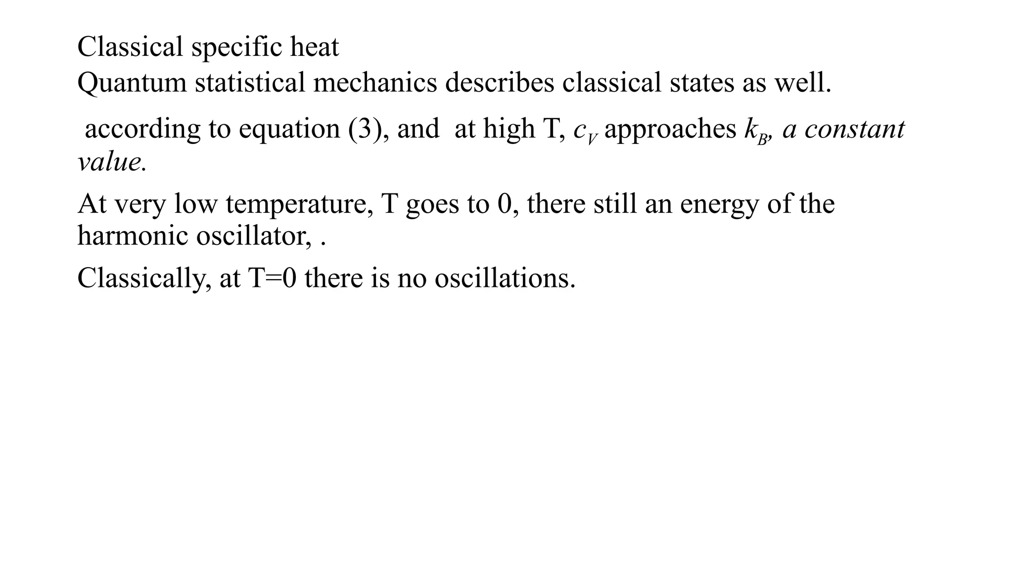 Classical specific heat
Quantum statistical mechanics describes classical states as well.
according to equation (3), and at high T, cV approaches kB, a constant
value.
At very low temperature, T goes to 0, there still an energy of the
harmonic oscillator, .
Classically, at T=0 there is no oscillations.
 