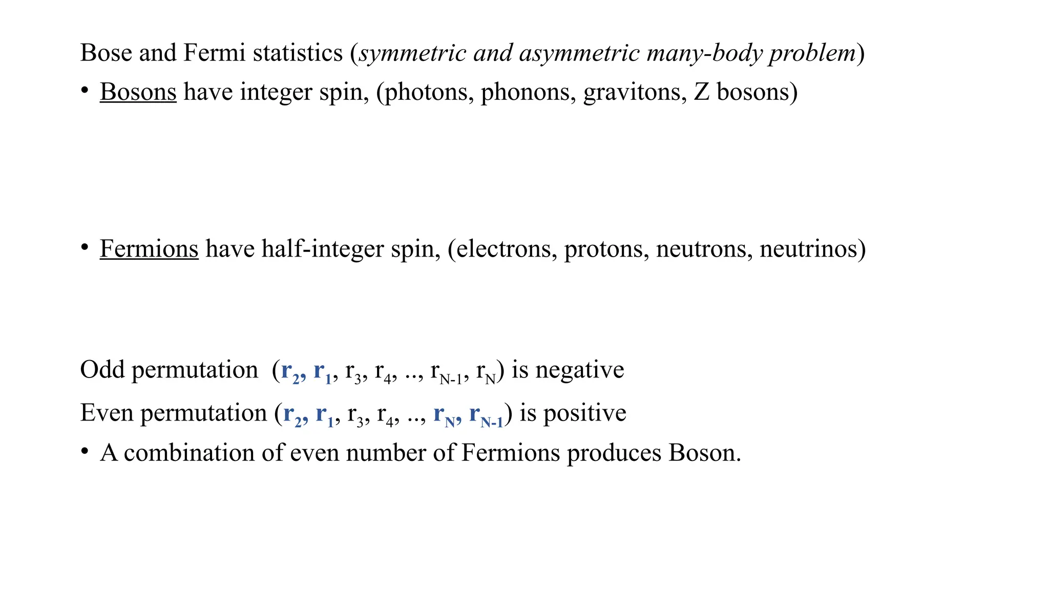 Bose and Fermi statistics (symmetric and asymmetric many-body problem)
• Bosons have integer spin, (photons, phonons, gravitons, Z bosons)
• Fermions have half-integer spin, (electrons, protons, neutrons, neutrinos)
Odd permutation (r2, r1, r3, r4, .., rN-1, rN) is negative
Even permutation (r2, r1, r3, r4, .., rN, rN-1) is positive
• A combination of even number of Fermions produces Boson.
 