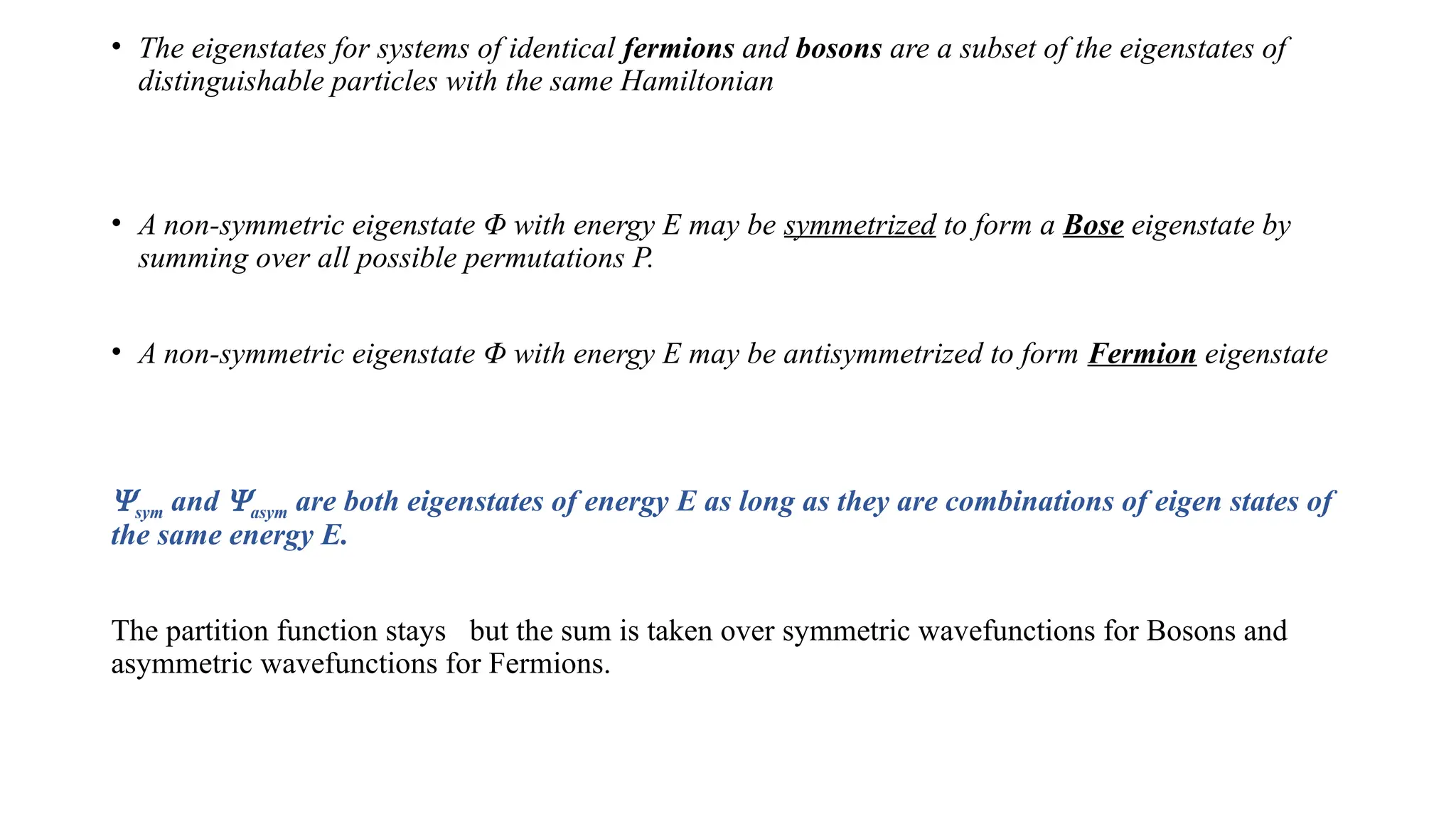 • The eigenstates for systems of identical fermions and bosons are a subset of the eigenstates of
distinguishable particles with the same Hamiltonian
• A non-symmetric eigenstate Φ with energy E may be symmetrized to form a Bose eigenstate by
summing over all possible permutations P.
• A non-symmetric eigenstate Φ with energy E may be antisymmetrized to form Fermion eigenstate
Ysym and Yasym are both eigenstates of energy E as long as they are combinations of eigen states of
the same energy E.
The partition function stays but the sum is taken over symmetric wavefunctions for Bosons and
asymmetric wavefunctions for Fermions.
 