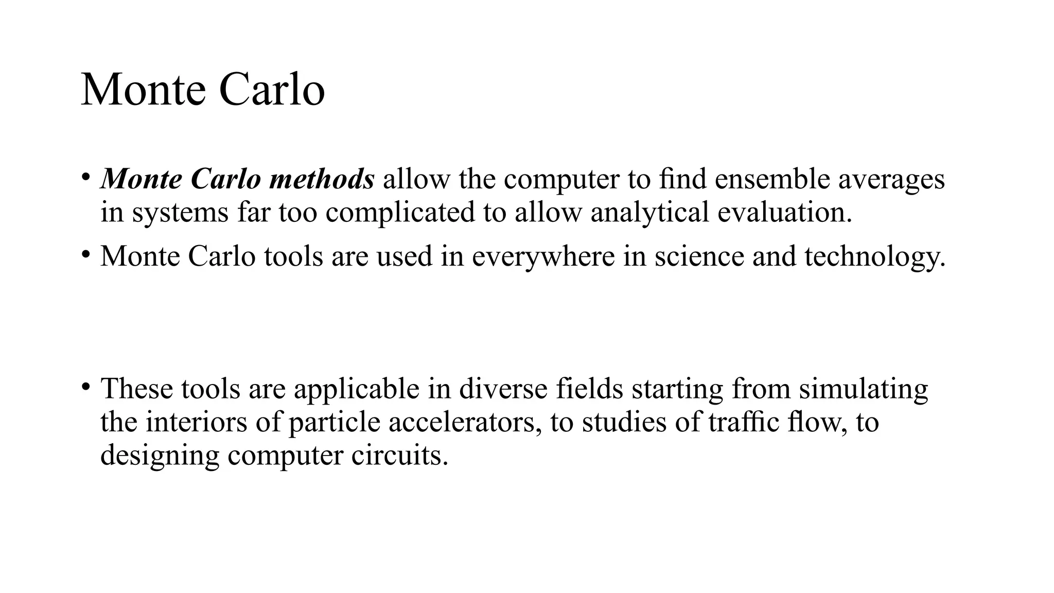 Monte Carlo
• Monte Carlo methods allow the computer to ﬁnd ensemble averages
in systems far too complicated to allow analytical evaluation.
• Monte Carlo tools are used in everywhere in science and technology.
• These tools are applicable in diverse fields starting from simulating
the interiors of particle accelerators, to studies of tra c ﬂow, to
ﬃ
designing computer circuits.
 