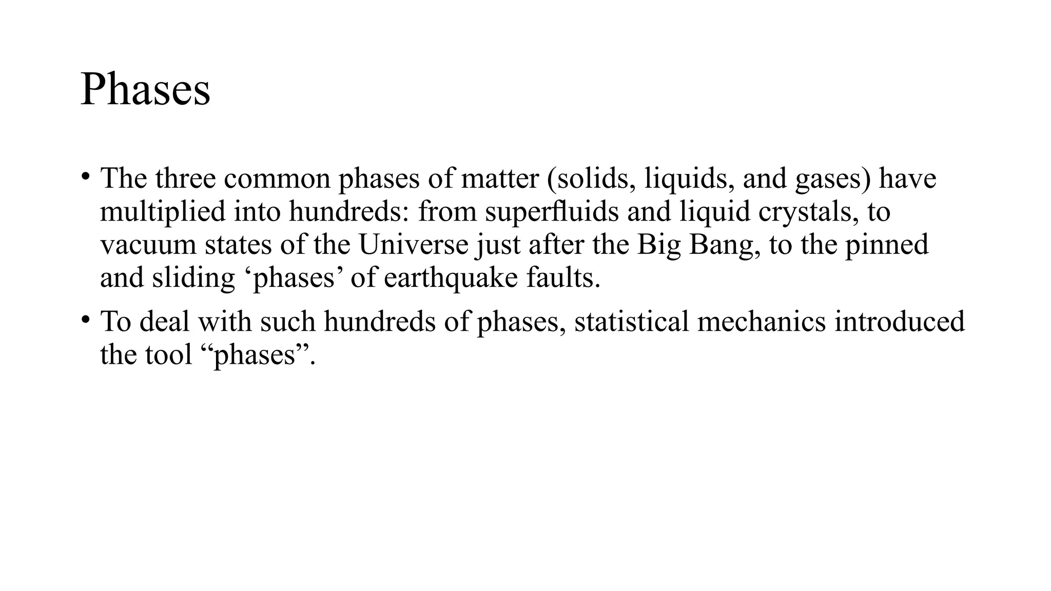 Phases
• The three common phases of matter (solids, liquids, and gases) have
multiplied into hundreds: from superﬂuids and liquid crystals, to
vacuum states of the Universe just after the Big Bang, to the pinned
and sliding ‘phases’ of earthquake faults.
• To deal with such hundreds of phases, statistical mechanics introduced
the tool “phases”.
 