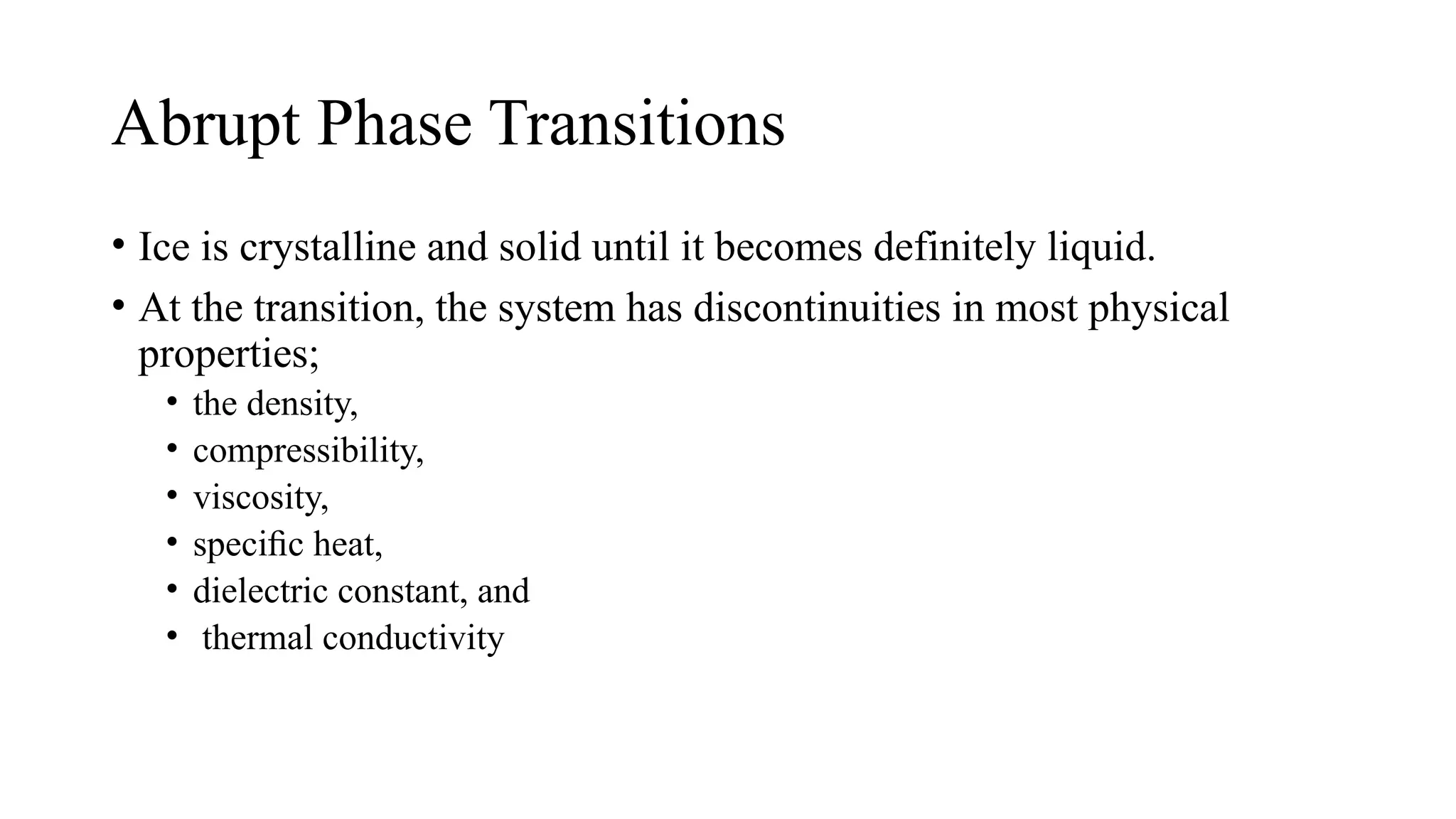 Abrupt Phase Transitions
• Ice is crystalline and solid until it becomes definitely liquid.
• At the transition, the system has discontinuities in most physical
properties;
• the density,
• compressibility,
• viscosity,
• speciﬁc heat,
• dielectric constant, and
• thermal conductivity
 