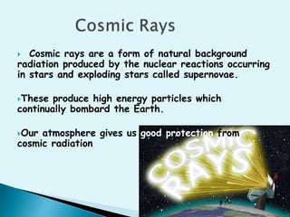  Cosmic rays are a form of natural background 
radiation produced by the nuclear reactions occurring 
in stars and exploding stars called supernovae. 
These produce high energy particles which 
continually bombard the Earth. 
Our atmosphere gives us good protection from 
cosmic radiation 
 