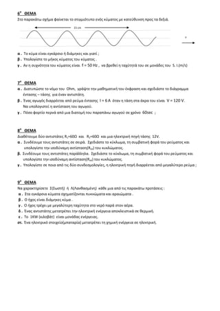 6ο
ΘΕΜΑ
Στο παρακάτω σχήμα φαίνεται το στιγμιότυπο ενός κύματος με κατεύθυνση προς τα δεξιά.
α . Το κύμα είναι εγκάρσιο ή διάμηκες και γιατί ;
β . Υπολογίστε το μήκος κύματος του κύματος .
γ . Αν η συχνότητα του κύματος είναι f = 50 Ηz , να βρεθεί η ταχύτητά του σε μονάδες του S. I.(m/s)
7ο
ΘΕΜΑ
α . Διατυπώστε το νόμο του Ohm, γράψτε την μαθηματική του έκφραση και σχεδιάστε το διάγραμμα
έντασης – τάσης για έναν αντιστάτη.
β . Ένας αγωγός διαρρέεται από ρεύμα έντασης Ι = 6 Α όταν η τάση στα άκρα του είναι V = 120 V.
Να υπολογιστεί η αντίσταση του αγωγού.
γ . Πόσο φορτίο περνά από μια διατομή του παραπάνω αγωγού σε χρόνο 60sec ;
8ο
ΘΕΜΑ
Διαθέτουμε δύο αντιστάτες R1=60Ω και R2=60Ω και μια ηλεκτρική πηγή τάσης 12V.
α . Συνδέουμε τους αντιστάτες σε σειρά. Σχεδιάστε το κύκλωμα, τη συμβατική φορά του ρεύματος και
υπολογίστε την ισοδύναμη αντίσταση(Rολ) του κυκλώματος.
β. Συνδέουμε τους αντιστάτες παράλληλα. Σχεδιάστε το κύκλωμα, τη συμβατική φορά του ρεύματος και
υπολογίστε την ισοδύναμη αντίσταση(Rολ) του κυκλώματος.
γ . Υπολογίστε σε ποια από τις δύο συνδεσμολογίες, η ηλεκτρική πηγή διαρρέεται από μεγαλύτερο ρεύμα ;
9ο
ΘΕΜΑ
Να χαρακτηρίσετε Σ(Σωστή) ή Λ(Λανθασμένη) κάθε μια από τις παρακάτω προτάσεις :
α . Στα εγκάρσια κύματα σχηματίζονται πυκνώματα και αραιώματα .
β . Ο ήχος είναι διάμηκες κύμα .
γ . Ο ήχος τρέχει με μεγαλύτερη ταχύτητα στο νερό παρά στον αέρα.
δ . Ένας αντιστάτης μετατρέπει την ηλεκτρική ενέργεια αποκλειστικά σε θερμική.
ε . Το 1KW (κιλοβάτ) είναι μονάδας ενέργειας.
στ. Ένα ηλεκτρικό στοιχείο(μπαταρία) μετατρέπει τη χημική ενέργεια σε ηλεκτρική.
15 cm
υ
 