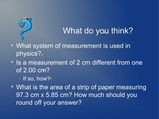 What do you think?

    What system of measurement is used in
    physics?

    Is a measurement of 2 cm different from one
    of 2.00 cm?
    −   If so, how?

    What is the area of a strip of paper measuring
    97.3 cm x 5.85 cm? How much should you
    round off your answer?
 