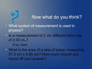 Now what do you think?

    What system of measurement is used in
    physics?

    Is a measurement of 2 cm different from one
    of 2.00 cm?
    −   If so, how?

    What is the area of a strip of paper measuring
    97.3 cm x 5.85 cm? How much should you
    round off your answer?
 