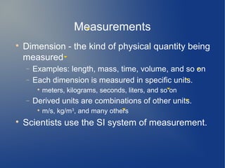 Measurements

    Dimension - the kind of physical quantity being
    measured
    −   Examples: length, mass, time, volume, and so on
    −   Each dimension is measured in specific units.
         
             meters, kilograms, seconds, liters, and so on
    −   Derived units are combinations of other units.
         
             m/s, kg/m3, and many others

    Scientists use the SI system of measurement.
 