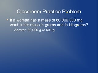 Classroom Practice Problem

    If a woman has a mass of 60 000 000 mg,
    what is her mass in grams and in kilograms?
    −   Answer: 60 000 g or 60 kg
 