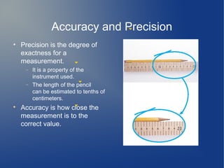 Accuracy and Precision
• Precision is the degree of
  exactness for a
  measurement.
     −   It is a property of the
         instrument used.
     −   The length of the pencil
         can be estimated to tenths of
         centimeters.

    Accuracy is how close the
    measurement is to the
    correct value.
 