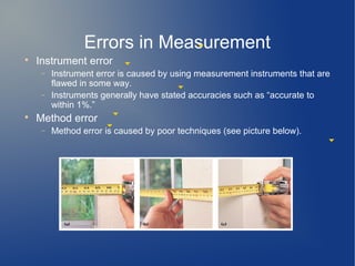 Errors in Measurement

    Instrument error
     −   Instrument error is caused by using measurement instruments that are
         flawed in some way.
     −   Instruments generally have stated accuracies such as “accurate to
         within 1%.”

    Method error
     −   Method error is caused by poor techniques (see picture below).
 