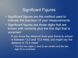 Significant Figures

    Significant figures are the method used to
    indicate the precision of your measurements.

    Significant figures are those digits that are
    known with certainty plus the first digit that is
    uncertain.
    −   If you know the distance from your home to school
        is between 12.0 and 13.0 miles, you might say the
        distance is 12.5 miles.
         
             The first two digits (1 and 2) are certain and the last
             digit (5) is uncertain.
 