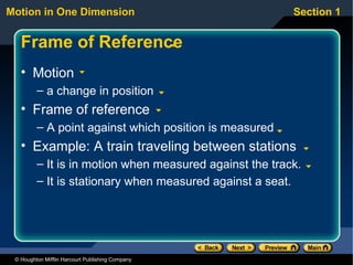 Motion in One Dimension                                  Section 1


   Frame of Reference
   • Motion
         – a change in position
   • Frame of reference
         – A point against which position is measured
   • Example: A train traveling between stations
         – It is in motion when measured against the track.
         – It is stationary when measured against a seat.




 © Houghton Mifflin Harcourt Publishing Company
 