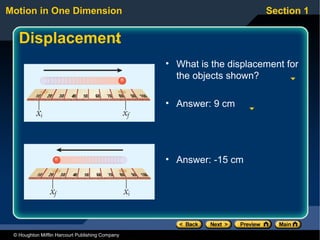 Motion in One Dimension                                                 Section 1


   Displacement
                                                  • What is the displacement for
                                                    the objects shown?

                                                  • Answer: 9 cm




                                                  • Answer: -15 cm




 © Houghton Mifflin Harcourt Publishing Company
 