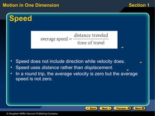 Motion in One Dimension                                       Section 1


   Speed




    • Speed does not include direction while velocity does.
    • Speed uses distance rather than displacement.
    • In a round trip, the average velocity is zero but the average
      speed is not zero.




 © Houghton Mifflin Harcourt Publishing Company
 