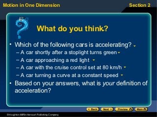 Motion in One Dimension                                   Section 2




                           What do you think?
   • Which of the following cars is accelerating?
         – A car shortly after a stoplight turns green
         – A car approaching a red light
         – A car with the cruise control set at 80 km/h
         – A car turning a curve at a constant speed
   • Based on your answers, what is your definition of
     acceleration?


 © Houghton Mifflin Harcourt Publishing Company
 