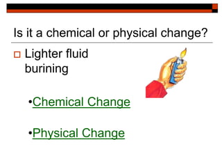 Is it a chemical or physical change?
 Lighter fluid
burining
•Chemical Change
•Physical Change
 