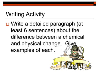 Writing Activity
 Write a detailed paragraph (at
least 6 sentences) about the
difference between a chemical
and physical change. Give
examples of each.
 