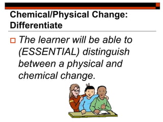 Chemical/Physical Change:
Differentiate
 The learner will be able to
(ESSENTIAL) distinguish
between a physical and
chemical change.
 