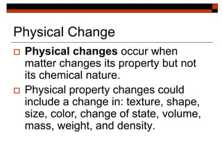 Physical Change
 Physical changes occur when
matter changes its property but not
its chemical nature.
 Physical property changes could
include a change in: texture, shape,
size, color, change of state, volume,
mass, weight, and density.
 