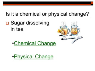 Is it a chemical or physical change?
 Sugar dissolving
in tea
•Chemical Change
•Physical Change
 