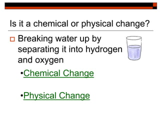 Is it a chemical or physical change?
 Breaking water up by
separating it into hydrogen
and oxygen
•Chemical Change
•Physical Change
 