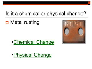 Is it a chemical or physical change?
 Metal rusting
•Chemical Change
•Physical Change
 