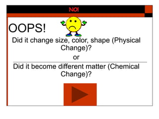 OOPS!
Did it change size, color, shape (Physical
Change)?
or
Did it become different matter (Chemical
Change)?
 