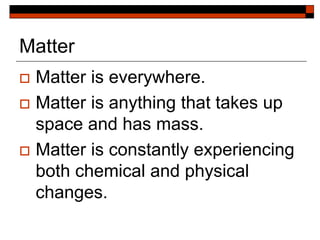 Matter
 Matter is everywhere.
 Matter is anything that takes up
space and has mass.
 Matter is constantly experiencing
both chemical and physical
changes.
 