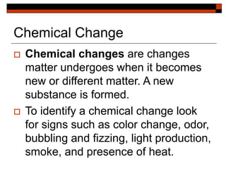 Chemical Change
 Chemical changes are changes
matter undergoes when it becomes
new or different matter. A new
substance is formed.
 To identify a chemical change look
for signs such as color change, odor,
bubbling and fizzing, light production,
smoke, and presence of heat.
 