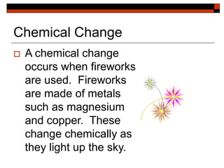 Chemical Change
 A chemical change
occurs when fireworks
are used. Fireworks
are made of metals
such as magnesium
and copper. These
change chemically as
they light up the sky.
 