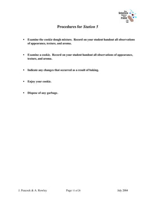Procedures for Station 5


   •   Examine the cookie dough mixture. Record on your student handout all observations
       of appearance, texture, and aroma.


   •   Examine a cookie. Record on your student handout all observations of appearance,
       texture, and aroma.


   •   Indicate any changes that occurred as a result of baking.


   •   Enjoy your cookie.


   •   Dispose of any garbage.




J. Peacock & A. Rowley               Page 11 of 20                         July 2004
 