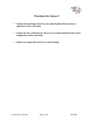 Procedures for Station 8


   •   Examine the bread dough. Record on your student handout all observations of
       appearance, texture, and aroma.


   •   Examine the slices of baked bread. Record on your student handout all observations
       of appearance, texture, and aroma.


   •   Indicate any changes that occurred as a result of baking.




J. Peacock & A. Rowley               Page 14 of 20                         July 2004
 