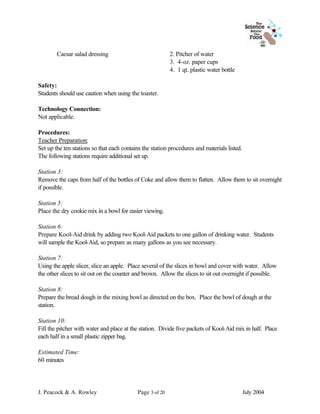 Caesar salad dressing                             2. Pitcher of water
                                                          3. 4-oz. paper cups
                                                          4. 1 qt. plastic water bottle

Safety:
Students should use caution when using the toaster.

Technology Connection:
Not applicable.

Procedures:
Teacher Preparation:
Set up the ten stations so that each contains the station procedures and materials listed.
The following stations require additional set up.

Station 3:
Remove the caps from half of the bottles of Coke and allow them to flatten. Allow them to sit overnight
if possible.

Station 5:
Place the dry cookie mix in a bowl for easier viewing.

Station 6:
Prepare Kool-Aid drink by adding two Kool-Aid packets to one gallon of drinking water. Students
will sample the Kool-Aid, so prepare as many gallons as you see necessary.

Station 7:
Using the apple slicer, slice an apple. Place several of the slices in bowl and cover with water. Allow
the other slices to sit out on the counter and brown. Allow the slices to sit out overnight if possible.

Station 8:
Prepare the bread dough in the mixing bowl as directed on the box. Place the bowl of dough at the
station.

Station 10:
Fill the pitcher with water and place at the station. Divide five packets of Kool-Aid mix in half. Place
each half in a small plastic zipper bag.

Estimated Time:
60 minutes




J. Peacock & A. Rowley                     Page 3 of 20                                      July 2004
 